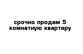 срочно продам 5 комнатную квартиру